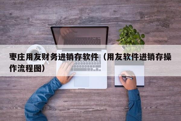 枣庄用友财务进销存软件（用友软件进销存操作流程图）