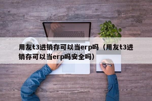 用友t3进销存可以当erp吗（用友t3进销存可以当erp吗安全吗）