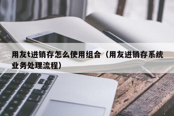 用友t进销存怎么使用组合（用友进销存系统业务处理流程）