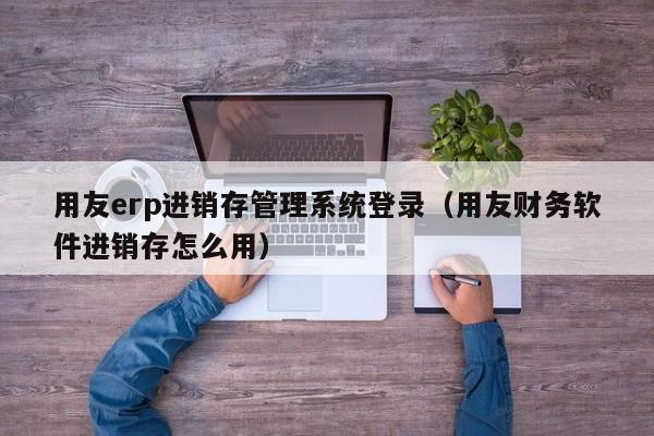 用友erp进销存管理系统登录（用友财务软件进销存怎么用）