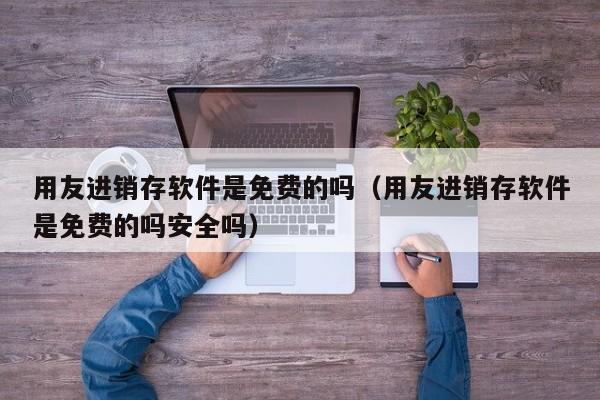 用友进销存软件是免费的吗（用友进销存软件是免费的吗安全吗）