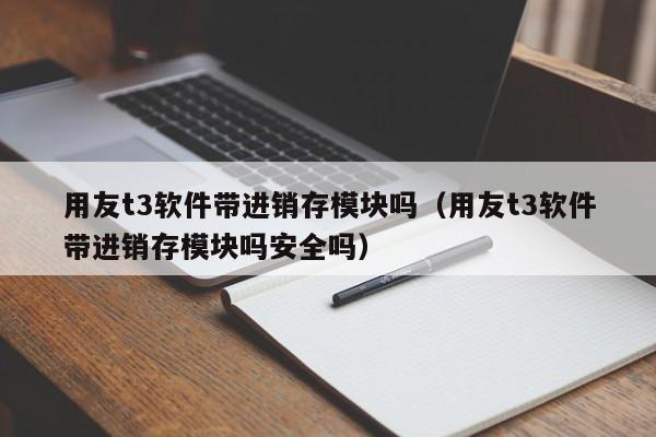 用友t3软件带进销存模块吗（用友t3软件带进销存模块吗安全吗）