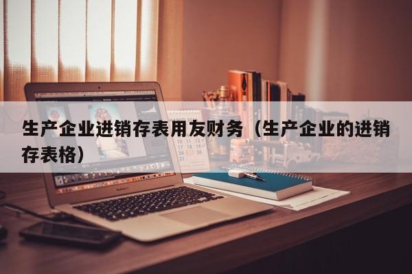 生产企业进销存表用友财务（生产企业的进销存表格）