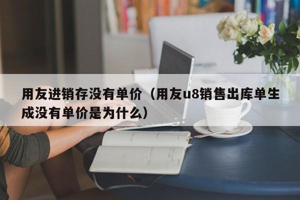 用友进销存没有单价（用友u8销售出库单生成没有单价是为什么）