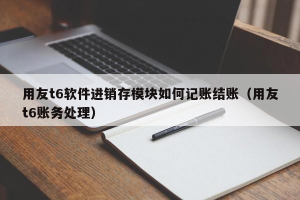 用友t6软件进销存模块如何记账结账（用友t6账务处理）