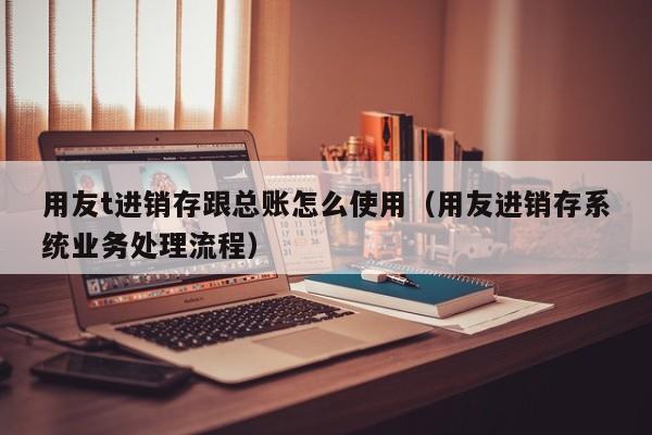 用友t进销存跟总账怎么使用（用友进销存系统业务处理流程）