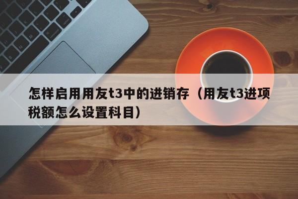 怎样启用用友t3中的进销存（用友t3进项税额怎么设置科目）