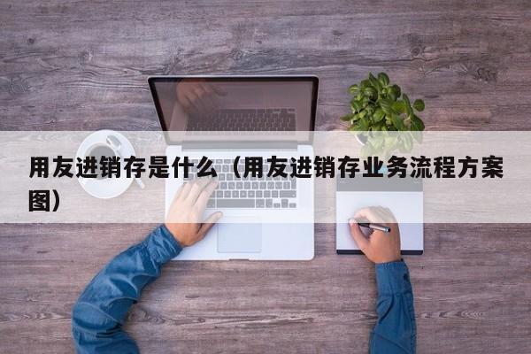 用友进销存是什么（用友进销存业务流程方案图）