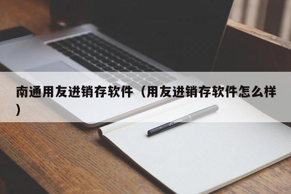 南通用友进销存软件（用友进销存软件怎么样）