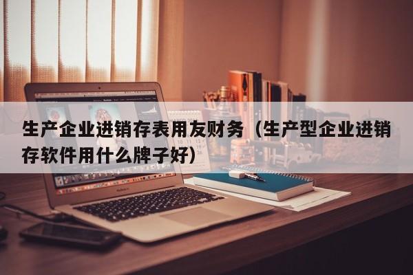 生产企业进销存表用友财务（生产型企业进销存软件用什么牌子好）