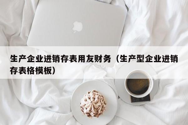 生产企业进销存表用友财务（生产型企业进销存表格模板）