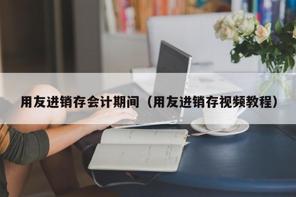 用友进销存会计期间（用友进销存视频教程）