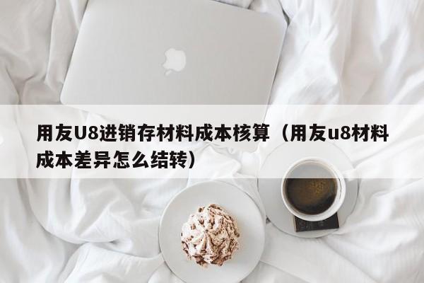 用友U8进销存材料成本核算（用友u8材料成本差异怎么结转）