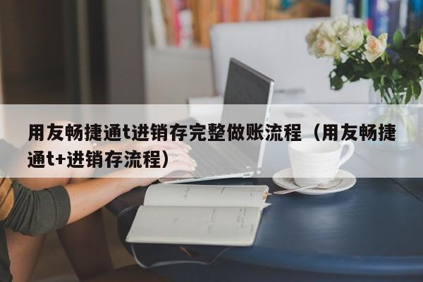 用友畅捷通t进销存完整做账流程（用友畅捷通t+进销存流程）