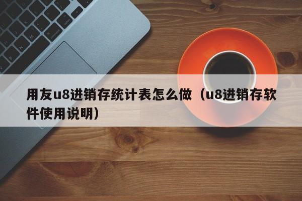 用友u8进销存统计表怎么做（u8进销存软件使用说明）