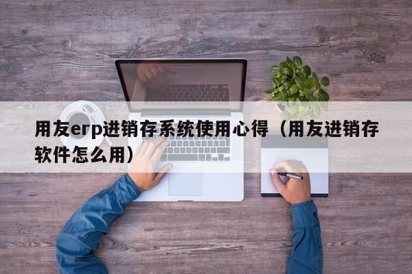 用友erp进销存系统使用心得（用友进销存软件怎么用）