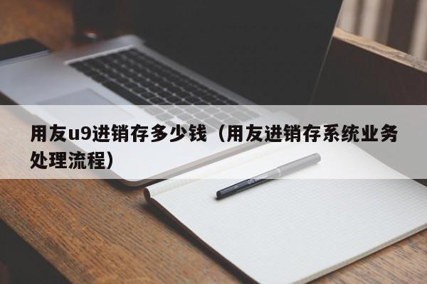 用友u9进销存多少钱（用友进销存系统业务处理流程）