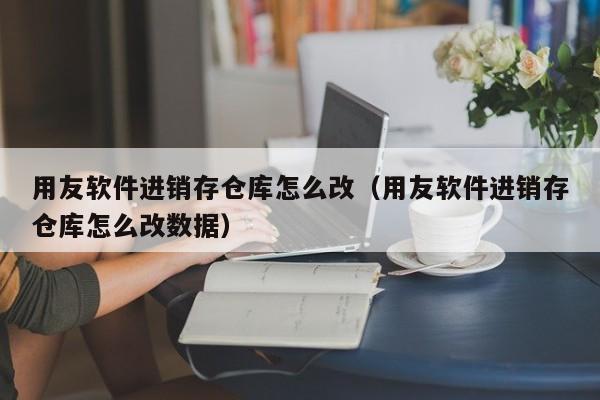 用友软件进销存仓库怎么改（用友软件进销存仓库怎么改数据）