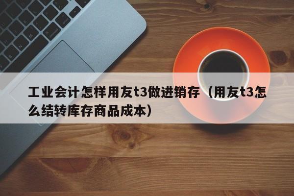 工业会计怎样用友t3做进销存（用友t3怎么结转库存商品成本）