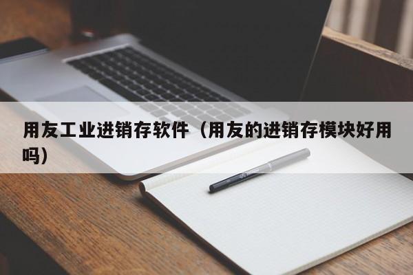 用友工业进销存软件（用友的进销存模块好用吗）