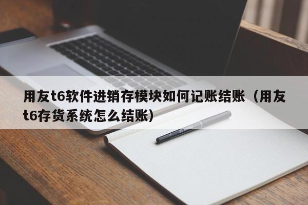 用友t6软件进销存模块如何记账结账（用友t6存货系统怎么结账）