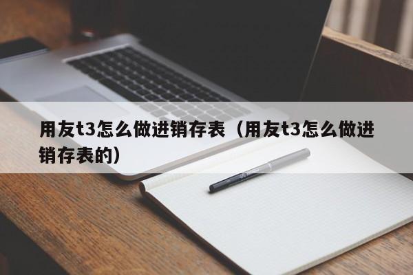 用友t3怎么做进销存表（用友t3怎么做进销存表的）