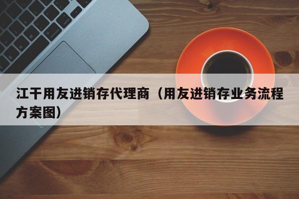 江干用友进销存代理商（用友进销存业务流程方案图）