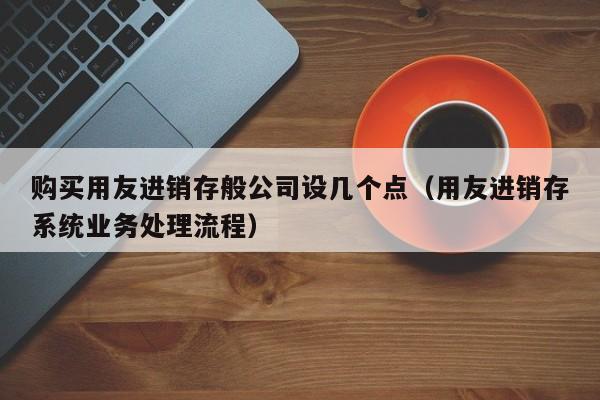 购买用友进销存般公司设几个点（用友进销存系统业务处理流程）