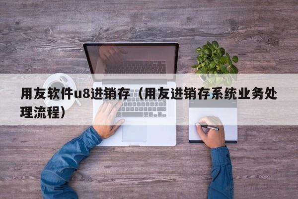 用友软件u8进销存（用友进销存系统业务处理流程）