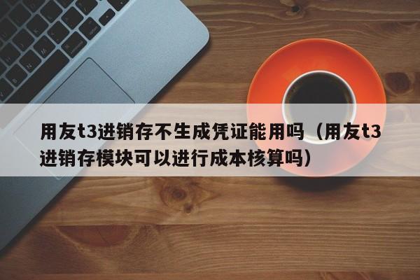 用友t3进销存不生成凭证能用吗（用友t3进销存模块可以进行成本核算吗）