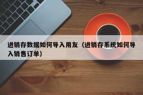 进销存数据如何导入用友（进销存系统如何导入销售订单）