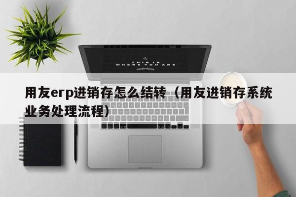 用友erp进销存怎么结转（用友进销存系统业务处理流程）